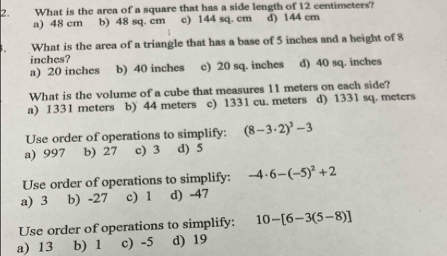 What is the area of a square that has a side length of 12 centimeters?
a) 48 cm b) 48 sq. cm c) 144 sq. cm d) 144 cm
What is the area of a triangle that has a base of 5 inches and a height of 8
inches?
a) 20 inches b) 40 inches c) 20 sq. inches d) 40 sq. inches
What is the volume of a cube that measures 11 meters on each side?
a) 1331 meters b) 44 meters c) 1331 cu. meters d) 1331 sq. meters
Use order of operations to simplify: (8-3· 2)^3-3
a) 997 b) 27 c) 3 d) 5
Use order of operations to simplify: -4· 6-(-5)^2+2
a) 3 b) -27 c) 1 d) -47
Use order of operations to simplify: 10-[6-3(5-8)]
a) 13 b) 1 c) -5 d) 19