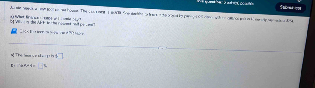 This question: 5 point(s) possible Submit test 
Jamie needs a new roof on her house. The cash cost is $4500. She decides to finance the project by paying 6.0% down, with the balance paid in 18 monthly payments of $254. 
a) What finance charge will Jamie pay? 
b) What is the APR to the nearest half percent? 
Click the icon to view the APR table. 
a) The finance charge is $□. 
b) The APR is □ %.