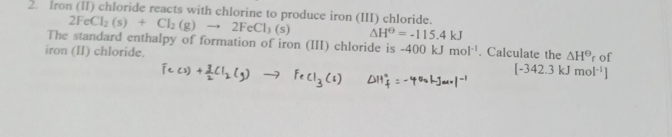 Iron (II) chloride reacts with chlorine to produce iron (III) chloride.
2FeCl_2(s)+Cl_2(g)to 2FeCl_3(s)
△ H^(Theta)=-115.4kJ
The standard enthalpy of formation of iron (III) chloride is 
iron (II) chloride. -400kJmol^(-1). Calculate the △ H^(Theta) f of
[-342.3kJmol^(-1)]