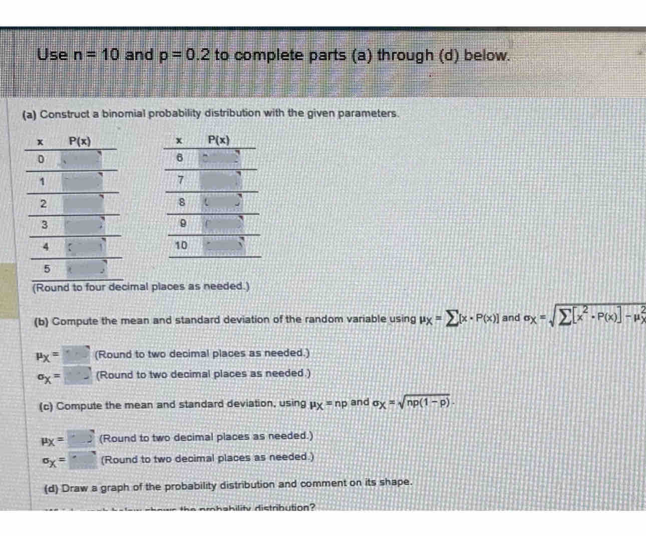 Use n=10 and p=0.2 to complete parts (a) through (d) below.
(a) Construct a binomial probability distribution with the given parameters.
(Round to four decimal places as needed.)
(b) Compute the mean and standard deviation of the random variable using mu _X=sumlimits [x· P(x)] and sigma _X=
mu _X= (Round to two decimal places as needed.)
^sigma x^= (Round to two decimal places as needed.)
(c) Compute the mean and standard deviation, using mu _X=np and sigma _X=sqrt(np(1-p)).
mu _X=□ (Round to two decimal places as needed.)
^circ X= (Round to two decimal places as needed.)
(d) Draw a graph of the probability distribution and comment on its shape.
ehility distribution?