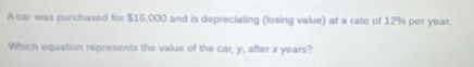 A car was purchased for $16,000 and is depreciating (losing value) at a rate of 12% per year. 
Which equation represents the value of the car, y, after x years?