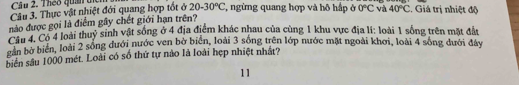 Theo quan tc 
Câu 3. Thực vật nhiệt đới quang hợp tốt ở 20-30°C *, ngừng quang hợp và hô hấp ở 0°C và 40°C. Giá trị nhiệt độ 
nào được gọi là điểm gây chết giới hạn trên? 
Câu 4. Có 4 loài thuỷ sinh vật sống ở 4 địa điểm khác nhau của cùng 1 khu vực địa lí: loài 1 sống trên mặt đất 
gần bờ biển, loài 2 sống dưới nước ven bờ biển, loài 3 sống trên lớp nước mặt ngoài khơi, loài 4 sống dưới đáy 
biển sâu 1000 mét. Loài có số thứ tự nào là loài hẹp nhiệt nhất? 
11