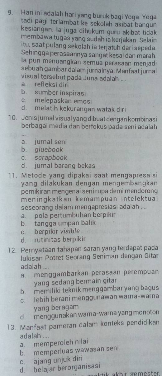 Hari ini adalah hari yang buruk bagi Yoga. Yoga
tadi pagi terlambat ke sekolah akibat bangun
kesiangan. la juga dihukum guru akibat tidak
membawa tugas yang sudah ia kerjakan. Selain
itu, saat pulang sekolah ia terjatuh dari sepeda.
Sehingga perasaannya sangat kesal dan marah.
Ia pun menuangkan semua perasaan menjadi
sebuah gambar dalam jurnalnya. Manfaat jurnal
visual tersebut pada Juna adalah ....
a refleksi diri
b. sumber inspirasi
c. melepaskan emosi
d. melatih kekurangan watak diri
10. Jenis jurnal visual yang dibuat dengan kombinasi
berbagai media dan berfokus pada seni adalah
a. jurnal seni
b. gluebook
c. scrapbook
d. jurnal barang bekas
11. Metode yang dipakai saat mengapresaisi
yang dilakukan dengan mengembangkan
pemikiran mengenai seni rupa demi mendorong
meningkatkan kemampuan intelektual
seseorang dalam mengapresiasi adalah ....
a. pola pertumbuhan berpikir
b. tangga umpan balik
c. berpikir visible
d. rutinitas berpikir
12. Pernyataan tahapan saran yang terdapat pada
lukisan Potret Seorang Seniman dengan Gitar
adalah ....
a menggambarkan perasaan perempuan
yang sedang bermain gitar
b. memiliki teknik menggambar yang bagus
c. lebih berani menggunawan warna-warna
yang beragam
d. menggunakan warna-warna yang monoton
13. Manfaat pameran dalam konteks pendidikan
adalah ....
a. memperoleh nilai
b. memperluas wawasan seni
c. ajang unjuk diri
d. belajar berorganisasi