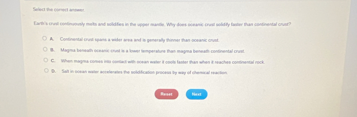 Select the correct answer.
Earth's crust continuously melts and solidifies in the upper mantle. Why does oceanic crust solidify faster than continental crust?
A. Continental crust spans a wider area and is generally thinner than oceanic crust.
B. Magma beneath oceanic crust is a lower temperature than magma beneath continental crust.
C. When magma comes into contact with ocean water it cools faster than when it reaches continental rock.
D. Salt in ocean water accelerates the solidification process by way of chemical reaction.
Reset Next