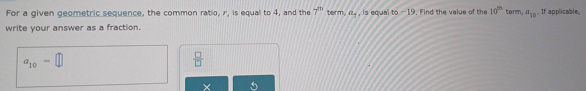 For a given geometric sequence, the common ratio, r, is equal to 4, and the 7^(th) term, a_7, is equal to −19. Find the value of the 10^(th) term, a_10. If applicable, 
write your answer as a fraction.
a_10=□
 □ /□  