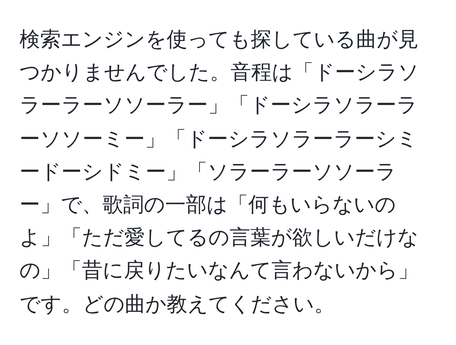 検索エンジンを使っても探している曲が見つかりませんでした。音程は「ドーシラソラーラーソソーラー」「ドーシラソラーラーソソーミー」「ドーシラソラーラーシミードーシドミー」「ソラーラーソソーラー」で、歌詞の一部は「何もいらないのよ」「ただ愛してるの言葉が欲しいだけなの」「昔に戻りたいなんて言わないから」です。どの曲か教えてください。