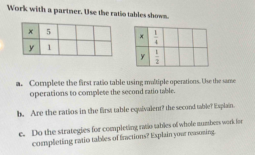 Work with a partner. Use the ratio tables shown.
a. Complete the first ratio table using multiple operations. Use the same
operations to complete the second ratio table.
b. Are the ratios in the first table equivalent? the second table? Explain.
c. Do the strategies for completing ratio tables of whole numbers work for
completing ratio tables of fractions? Explain your reasoning.