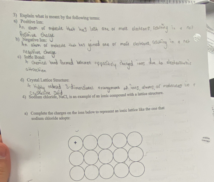 Explain what is meant by the following terms: 
a) Positive Ion: 
b) Negative Ion: 
c) Iomc Bond: 
d) Crystal Lattice Structure: 
4) Sodium chloride, NaCl, is an example of an ionic compound with a lattice structure. 
a) Complete the charges on the ions below to represent an ionic lattice like the one that 
sodium chloride adopts: 
nergy patte