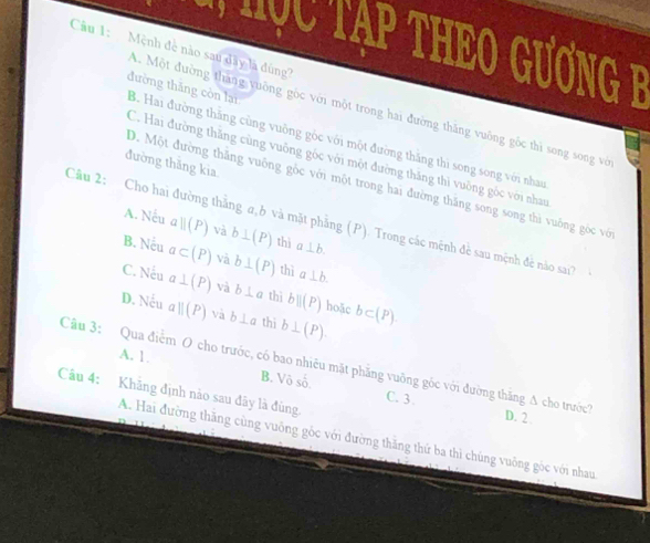 Tục Tạp ThEO GươnG F
Cầu 1: Mệnh đề nào sau dây là đùng
A. Một đường tháng vuống gọc với một trong hai đường thăng vuông gốc thì song song vớ
đường thǎng còn lại B. Hai đường thắng cùng vuông gốc với một đường thăng thì song song với nhau
C. Hai đường thăng cùng vuông góc với một đường thăng thì vuỡng góc với nhau
đường thăng kia
D. Một đường thăng vuông gốc với một trong hai đường thăng song song thì vuông góc với
Cầu 2: Cho hai đường thắng α, b và mặt phẳng (P). Trong các mệnh đề sau mệnh đẻ nào sai?
A. Nếu aparallel (P) và b⊥ (P) thì a⊥ b.
B. Nếu a⊂ (P) và b⊥ (P) thì a⊥ b.
C. Nếu a⊥ (P) và b⊥ a thì bparallel (P) hoặc
D. Nếu aparallel (P) và b⊥ a thi b⊥ (P). b⊂ (P).
A. 1. B. V shat o
Câu 3: Qua điểm O cho trước, có bao nhiều mặt phẳng vuỡng góc với đường thăng A cho trước? D. 2
Câu 4: Khăng định nào sau đây là đùng.
C. 3.
A. Hai đường thăng cùng vuống góc với đường thăng thứ ba thì chúng vuông góc với nhau