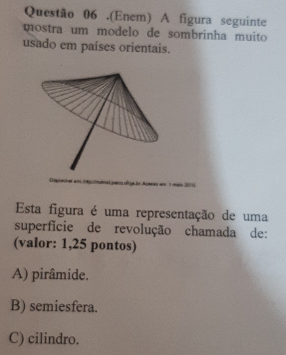 .(Enem) A figura seguinte
mostra um modelo de sombrinha muito 
usado em países orientais.
ndmal peíco sírga lr. Acer
Esta figura é uma representação de uma
superfície de revolução chamada de:
(valor: 1,25 pontos)
A) pirâmide.
B) semiesfera.
C) cilindro.