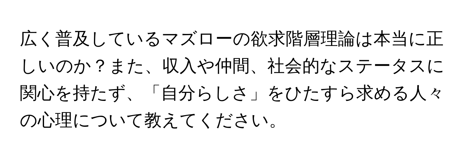 広く普及しているマズローの欲求階層理論は本当に正しいのか？また、収入や仲間、社会的なステータスに関心を持たず、「自分らしさ」をひたすら求める人々の心理について教えてください。