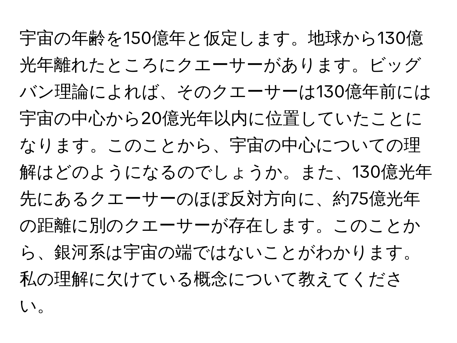 宇宙の年齢を150億年と仮定します。地球から130億光年離れたところにクエーサーがあります。ビッグバン理論によれば、そのクエーサーは130億年前には宇宙の中心から20億光年以内に位置していたことになります。このことから、宇宙の中心についての理解はどのようになるのでしょうか。また、130億光年先にあるクエーサーのほぼ反対方向に、約75億光年の距離に別のクエーサーが存在します。このことから、銀河系は宇宙の端ではないことがわかります。私の理解に欠けている概念について教えてください。