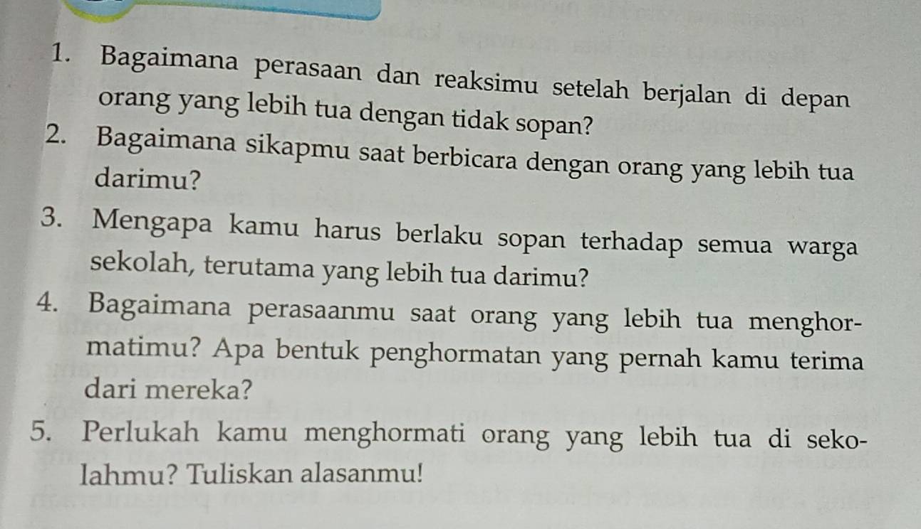 Bagaimana perasaan dan reaksimu setelah berjalan di depan 
orang yang lebih tua dengan tidak sopan? 
2. Bagaimana sikapmu saat berbicara dengan orang yang lebih tua 
darimu? 
3. Mengapa kamu harus berlaku sopan terhadap semua warga 
sekolah, terutama yang lebih tua darimu? 
4. Bagaimana perasaanmu saat orang yang lebih tua menghor- 
matimu? Apa bentuk penghormatan yang pernah kamu terima 
dari mereka? 
5. Perlukah kamu menghormati orang yang lebih tua di seko- 
lahmu? Tuliskan alasanmu!