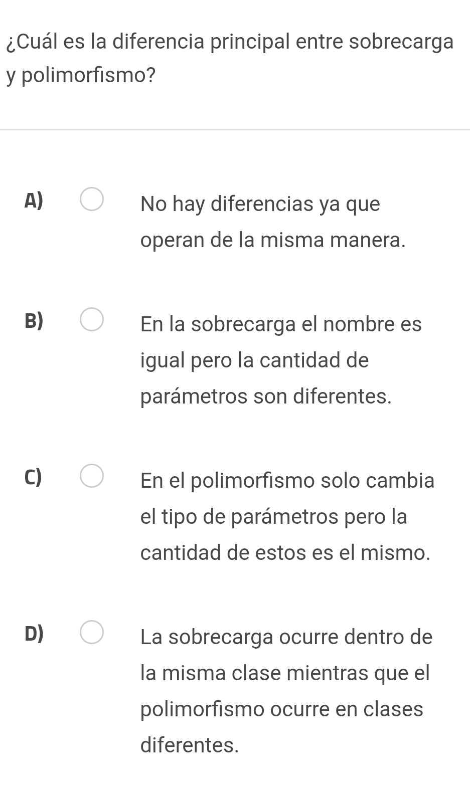 ¿Cuál es la diferencia principal entre sobrecarga
y polimorfismo?
A) No hay diferencias ya que
operan de la misma manera.
B) En la sobrecarga el nombre es
igual pero la cantidad de
parámetros son diferentes.
C) En el polimorfismo solo cambia
el tipo de parámetros pero la
cantidad de estos es el mismo.
D) La sobrecarga ocurre dentro de
la misma clase mientras que el
polimorfismo ocurre en clases
diferentes.