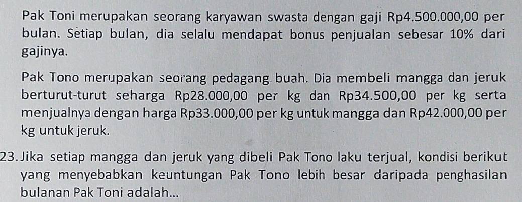 Pak Toni merupakan seorang karyawan swasta dengan gaji Rp4.500.000,00 per 
bulan. Setiap bulan, dia selalu mendapat bonus penjualan sebesar 10% dari 
gajinya. 
Pak Tono merupakan seorang pedagang buah. Dia membeli mangga dan jeruk 
berturut-turut seharga Rp28.000,00 per kg dan Rp34.500,00 per kg serta 
menjualnya dengan harga Rp33.000,00 per kg untuk mangga dan Rp42.000,00 per
kg untuk jeruk. 
23.Jika setiap mangga dan jeruk yang dibeli Pak Tono laku terjual, kondisi berikut 
yang menyebabkan keuntungan Pak Tono lebih besar daripada penghasilan 
bulanan Pak Toni adalah...