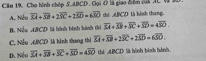 Cho hình chóp S. ABCD. Gọi O là giao điểm của AC Và BD
A. Nếu overline SA+overline SB+2overline SC+2overline SD=6overline SO thì ABCD là hình thang.
B. Nếu ABCD là hình bình hành thì overline SA+overline SB+overline SC+overline SD=4overline SO.
C. Nếu ABCD là hình thang thì overline SA+overline SB+2overline SC+2overline SD=6overline SO.
D. Nếu overline SA+overline SB+overline SC+overline SD=4overline SO thì ABCD là hình bình hành.