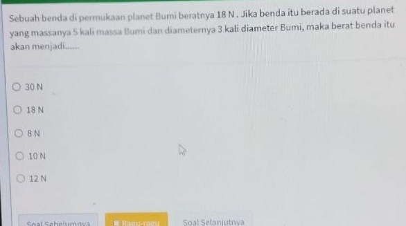 Sebuah benda di permukaan planet Bumi beratnya 18 N. Jika benda itu berada di suatu planet
yang massanya 5 kali massa Bumi dan diameternya 3 kali diameter Bumi, maka berat benda itu
akan menjadi......
30 N
18 N
8 N
10 N
12 N
Soal Sehalumov R aœu-rae u Soal Selaniutova