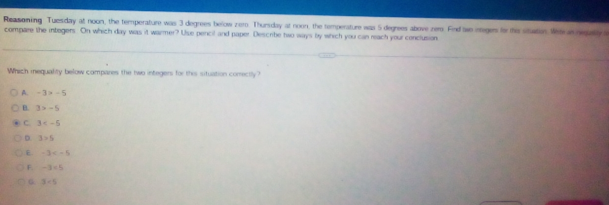 Reasoning Tuesday at noon, the temperature was 3 degrees below zero. Thursday at noon, the temperature was 5 degrees above zero. Find awo integers for this situation. Wite an negusiy a
compare the integers. On which day was it warmer? Use pencil and paper. Describe two ways by which you can reach your conclusion
Which iequality below compares the two integers for this situation correctly?
A. -3>-5
B. 3>-5
C. 3
D. 3>5
E. -3
F. -3<5</tex>
G. 3<5</tex>
