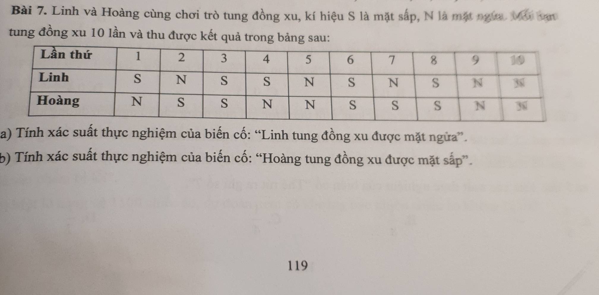 Linh và Hoàng cùng chơi trò tung đồng xu, kí hiệu S là mặt sắp, N là mặt ngựa. Mớ van 
tung đồng xu 10 lần và thu được kết quả trong bảng sau: 
a) Tính xác suất thực nghiệm của biến cố: “Linh tung đồng xu được mặt ngừa”. 
b) Tính xác suất thực nghiệm của biến cố: “Hoàng tung đồng xu được mặt sắp”. 
119