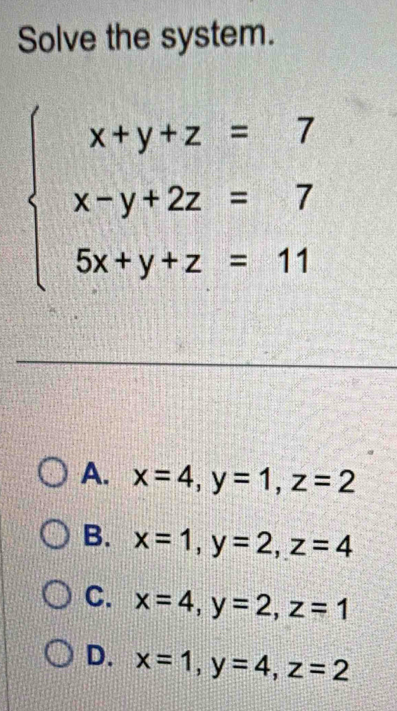 Solve the system.
beginarrayl x+y+z=7 x-y+2z=7 5x+y+z=11endarray.
A. x=4, y=1, z=2
B. x=1, y=2, z=4
C. x=4, y=2, z=1
D. x=1, y=4, z=2