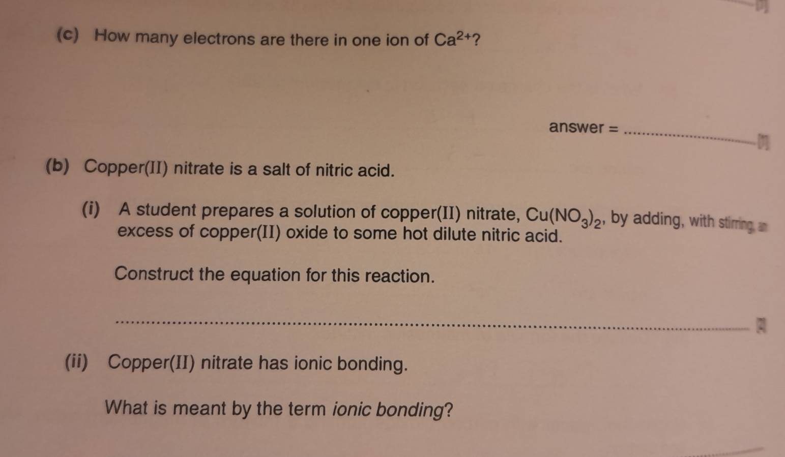 How many electrons are there in one ion of Ca^(2+) ? 
a nSW er =_ 
(b) Copper(II) nitrate is a salt of nitric acid. 
(i) A student prepares a solution of copper(II) nitrate, Cu(NO_3)_2 , by adding, with stirring, an 
excess of copper(II) oxide to some hot dilute nitric acid. 
Construct the equation for this reaction. 
_ 
(ii) Copper(II) nitrate has ionic bonding. 
What is meant by the term ionic bonding?