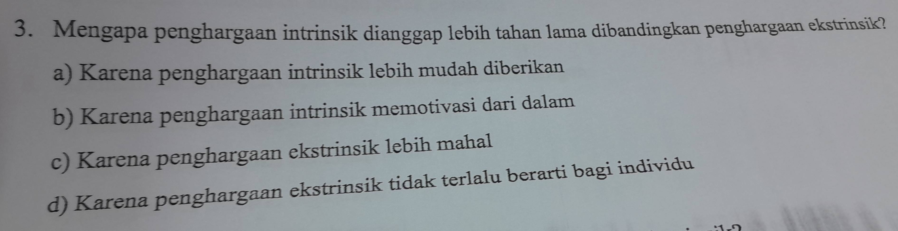 Mengapa penghargaan intrinsik dianggap lebih tahan lama dibandingkan penghargaan ekstrinsik?
a) Karena penghargaan intrinsik lebih mudah diberikan
b) Karena penghargaan intrinsik memotivasi dari dalam
c) Karena penghargaan ekstrinsik lebih mahal
d) Karena penghargaan ekstrinsik tidak terlalu berarti bagi individu