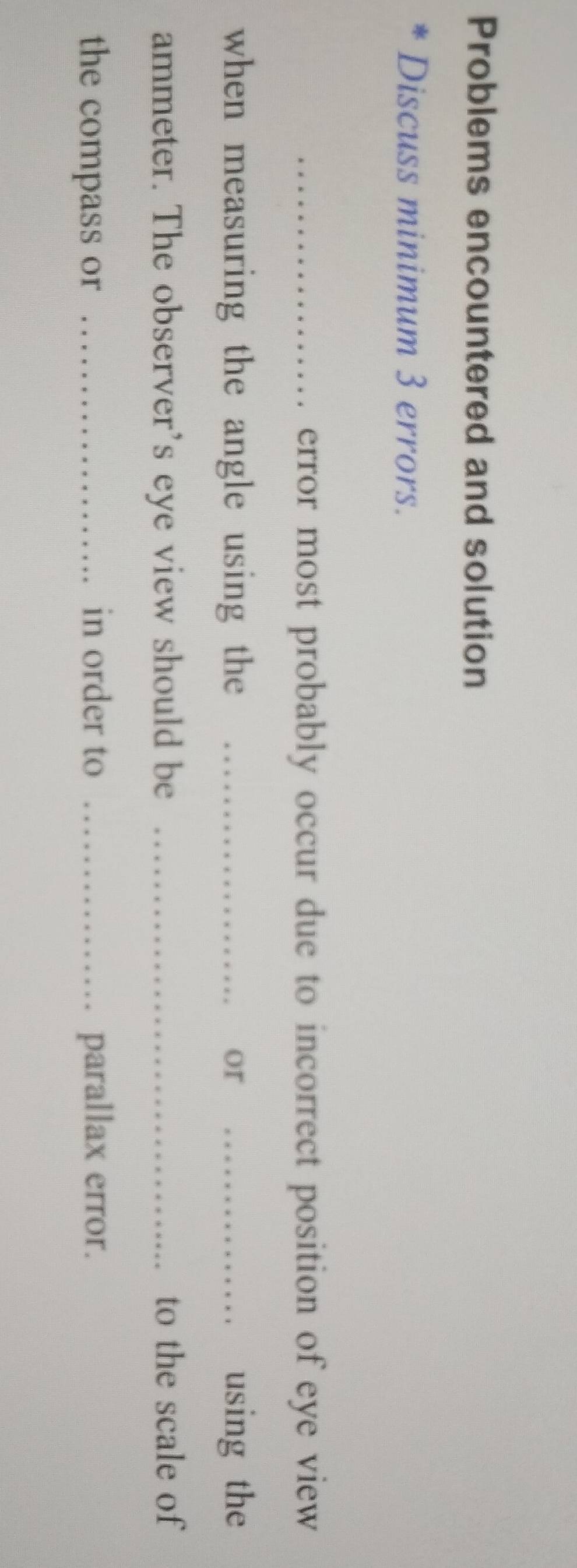 Problems encountered and solution 
Discuss minimum 3 errors. 
_error most probably occur due to incorrect position of eye view 
when measuring the angle using the _or _using the 
ammeter. The observer’s eye view should be _to the scale of 
the compass or _in order to _parallax error.