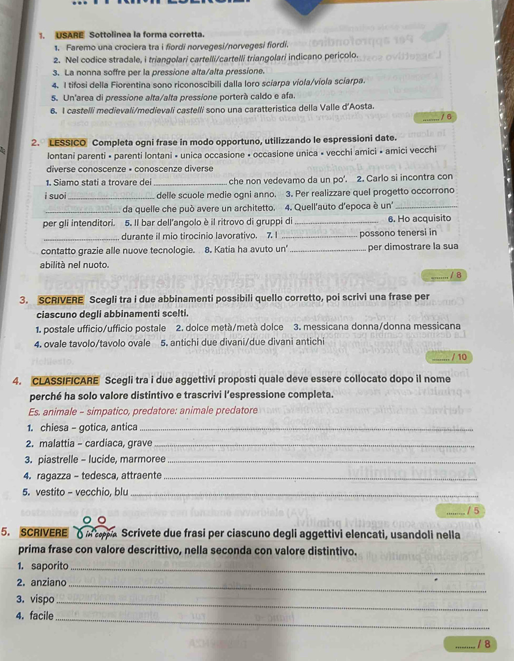 USARE Sottolinea la forma corretta.
1. Faremo una crociera tra i fiordi norvegesi/norvegesi fiordi.
2. Nel codice stradale, i triangolari cartelli/cartelli triangolari indicano pericolo.
3. La nonna soffre per la pressione alta/alta pressione.
4. I tifosi della Fiorentina sono riconoscibili dalla loro sciarpa viola/viola sciarpa.
5. Un'area di pressione alta/alta pressione porterà caldo e afa.
6. I castelli medievali/medievali castelli sono una caratteristica della Valle d’Aosta.
/ 6
2. LESSICO Completa ogni frase in modo opportuno, utilizzando le espressioni date.
lontani parenti × parenti lontani « unica occasione » occasione unica × vecchi amici » amici vecchi
diverse conoscenze × conoscenze diverse
1. Siamo stati a trovare dei _che non vedevamo da un po’. 2. Carlo si incontra con
i suoi _delle scuole medie ogni anno. 3. Per realizzare quel progetto occorrono
_da quelle che può avere un architetto. 4. Quell’auto d’epoca è un'_
per gli intenditori. 5. Il bar dell’angolo è il ritrovo di gruppi di _6. Ho acquisito
_durante il mio tirocinio lavorativo. 7. I _possono tenersi in
contatto grazie alle nuove tecnologie. 8. Katia ha avuto un' _per dimostrare la sua
abilità nel nuoto.
…. / 8
3. SCRIVERE Scegli tra i due abbinamenti possibili quello corretto, poi scrivi una frase per
ciascuno degli abbinamenti scelti.
1. postale ufficio/ufficio postale 2. dolce metà/metà dolce 3. messicana donna/donna messicana
4. ovale tavolo/tavolo ovale 5. antichi due divani/due divani antichi
/ 10
4. CLASSIFICARE Scegli tra i due aggettivi proposti quale deve essere collocato dopo il nome
perché ha solo valore distintivo e trascrivi l’espressione completa.
Es. animale - simpatico, predatore: animale predatore
1. chiesa - gotica, antica_
2. malattia - cardiaca, grave_
3. piastrelle - lucide, marmoree_
4. ragazza - tedesca, attraente_
5. vestito - vecchio, blu_
_/ 5
5. SCRIVERE  O in cpia Scrivete due frasi per ciascuno degli aggettivi elencati, usandoli nella
prima frase con valore descrittivo, nella seconda con valore distintivo.
1. saporito_
2. anziano_
3. vispo_
4. facile_
_/ 8