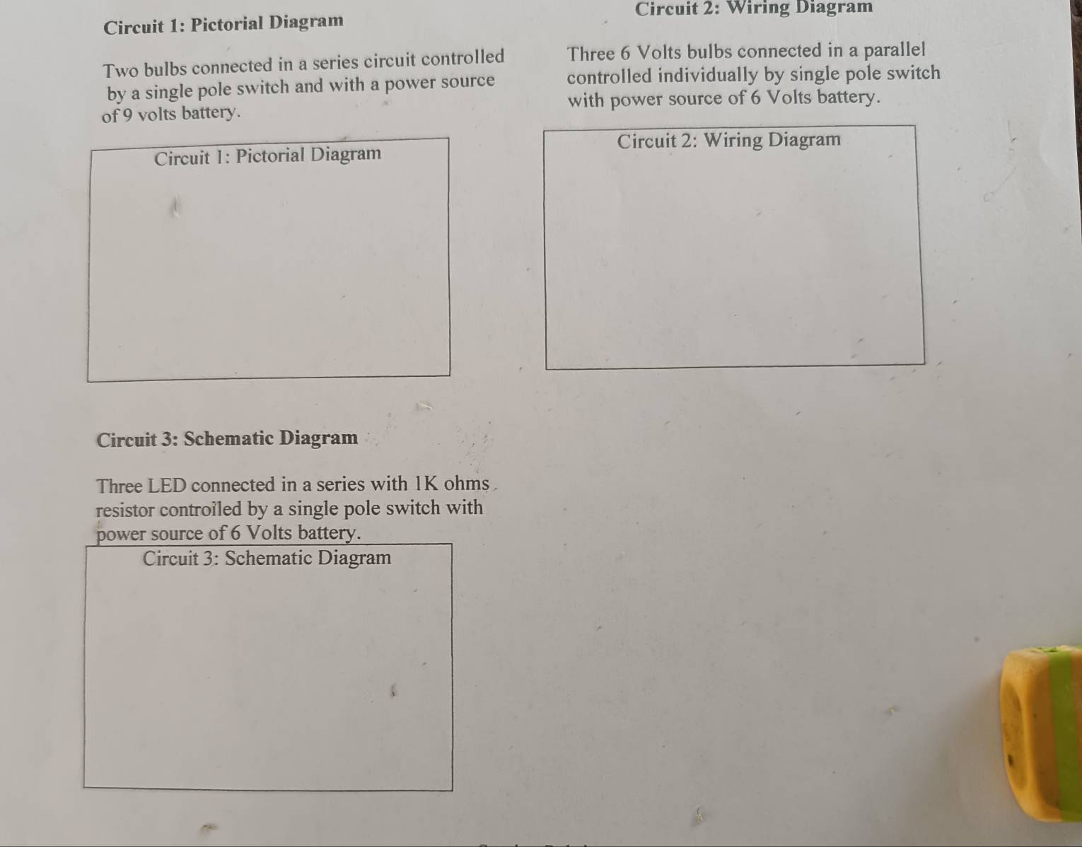 Circuit 2: Wiring Diagram 
Circuit 1: Pictorial Diagram 
Two bulbs connected in a series circuit controlled Three 6 Volts bulbs connected in a parallel 
by a single pole switch and with a power source controlled individually by single pole switch 
with power source of 6 Volts battery. 
of 9 volts battery. 
Circuit 2: Wiring Diagram 
Circuit 1: Pictorial Diagram 
Circuit 3: Schematic Diagram 
Three LED connected in a series with 1K ohms. 
resistor controiled by a single pole switch with 
power source of 6 Volts battery. 
Circuit 3: Schematic Diagram
