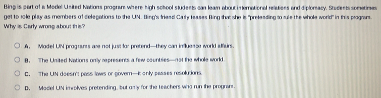 Bing is part of a Model United Nations program where high school students can learn about international relations and diplomacy. Students sometimes
get to role play as members of delegations to the UN. Bing's friend Carly teases Bing that she is "pretending to rule the whole world" in this program.
Why is Carly wrong about this?
A. Model UN programs are not just for pretend—they can influence world affairs.
B. The United Nations only represents a few countries—not the whole world.
C. The UN doesn't pass laws or govern—it only passes resolutions.
D. Model UN involves pretending, but only for the teachers who run the program.