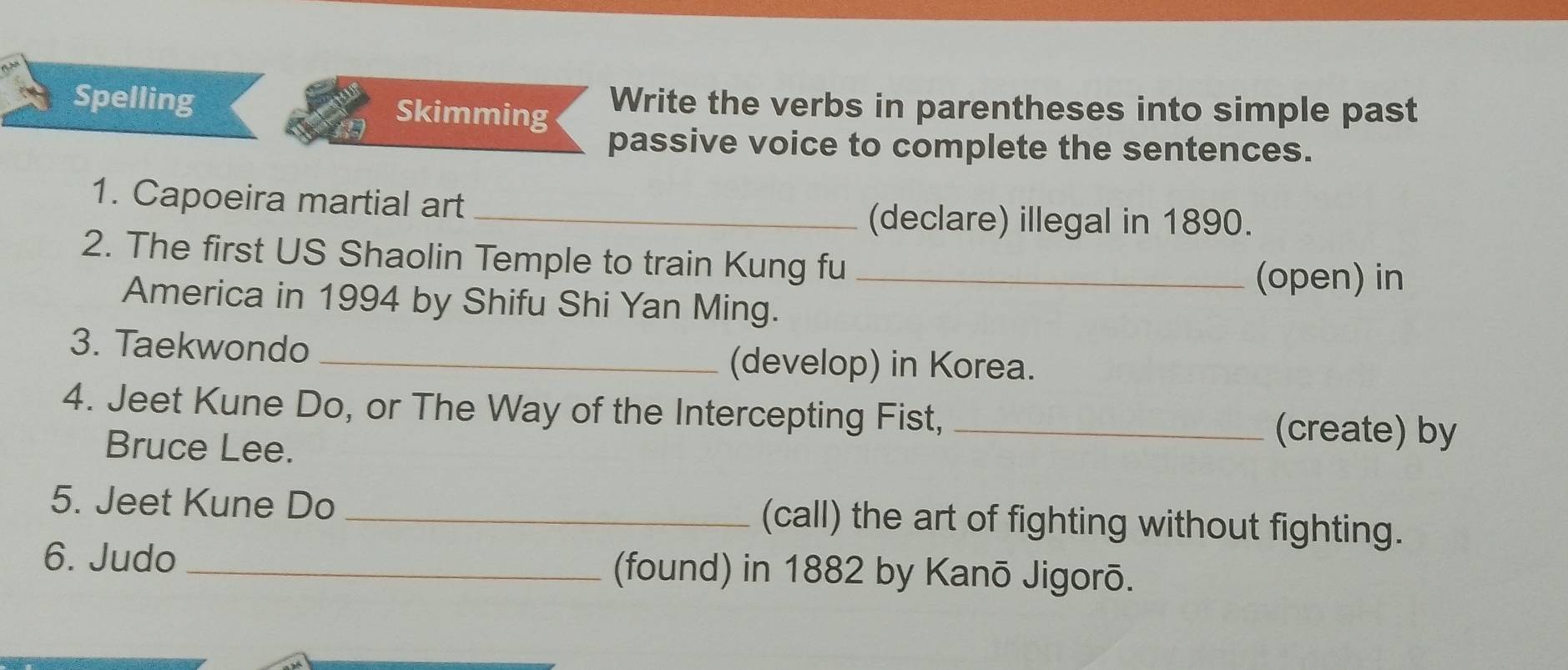 Spelling Skimming Write the verbs in parentheses into simple past 
passive voice to complete the sentences. 
1. Capoeira martial art 
_(declare) illegal in 1890. 
2. The first US Shaolin Temple to train Kung fu_ 
(open) in 
America in 1994 by Shifu Shi Yan Ming. 
3. Taekwondo _(develop) in Korea. 
4. Jeet Kune Do, or The Way of the Intercepting Fist,_ 
Bruce Lee. 
(create) by 
5. Jeet Kune Do _(call) the art of fighting without fighting. 
6. Judo _(found) in 1882 by Kanō Jigorō.