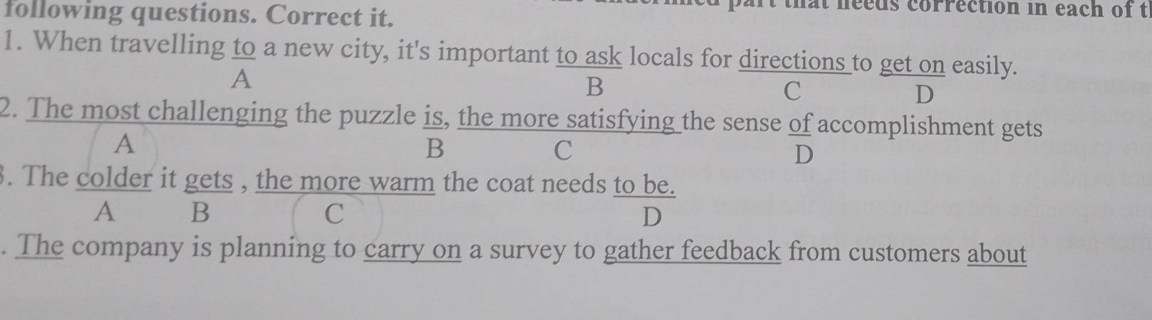 following questions. Correct it.
that needs correction in each of t
1. When travelling to a new city, it's important to ask locals for directions to get on easily.
A
B
c
D
2. The most challenging the puzzle is, the more satisfying the sense of accomplishment gets
A
B
C
D
. The colder it gets , the more warm the coat needs to be.
A B
C
D
. The company is planning to carry on a survey to gather feedback from customers about