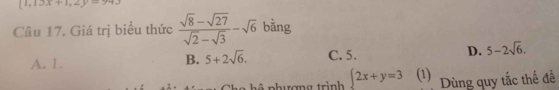 (1,13x+1,2y=943
Câu 17. Giá trị biểu thức  (sqrt(8)-sqrt(27))/sqrt(2)-sqrt(3) -sqrt(6) bǎng
C. 5.
D. 5-2sqrt(6).
A. 1.
B. 5+2sqrt(6). 
phượng trình  2x+y=3 (1) Dùng quy tắc thế để