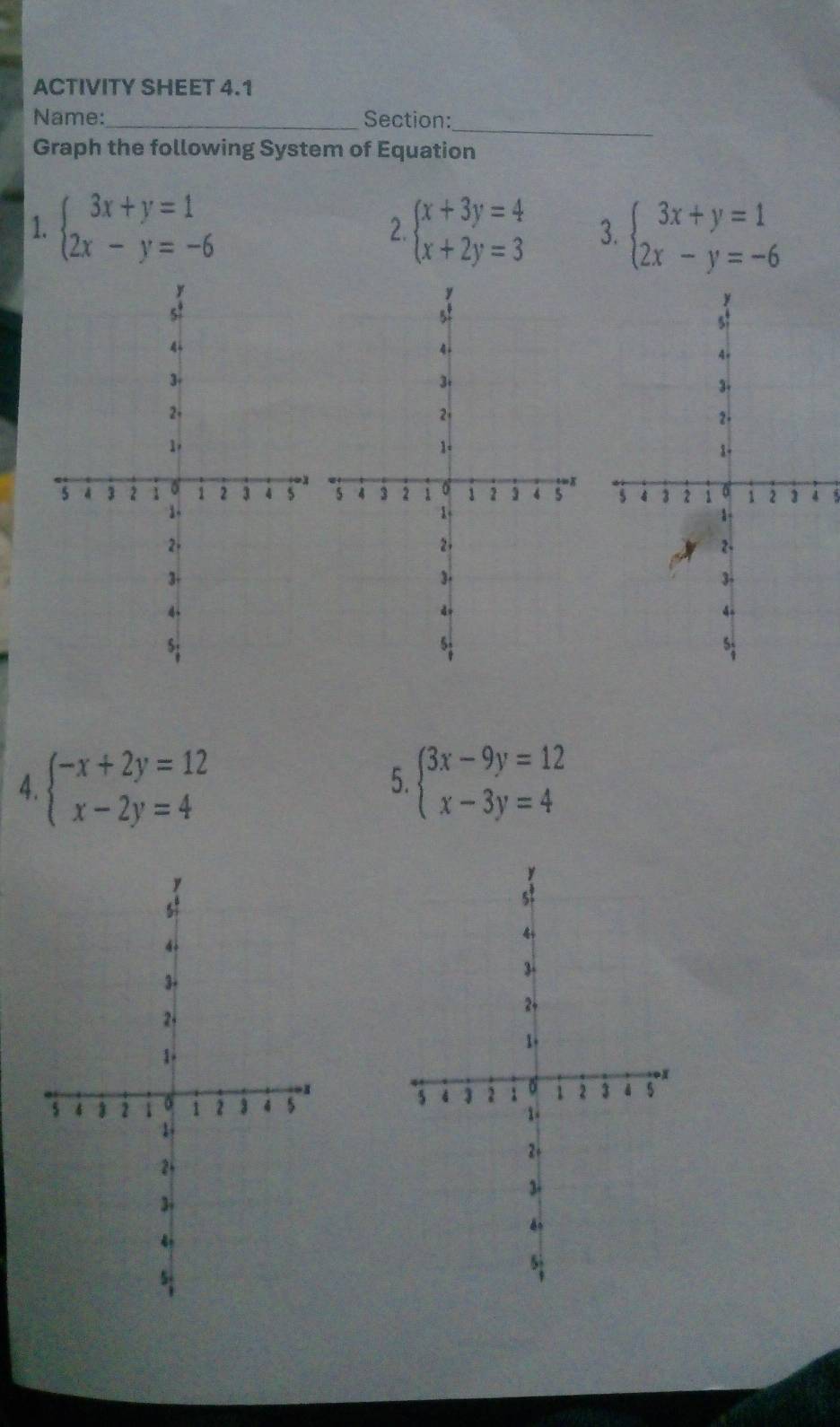 ACTIVITY SHEET 4.1 
_ 
Name:_ Section: 
Graph the following System of Equation 
1. beginarrayl 3x+y=1 2x-y=-6endarray. beginarrayl x+3y=4 x+2y=3endarray. 3. beginarrayl 3x+y=1 2x-y=-6endarray.
2. 
3 
4. beginarrayl -x+2y=12 x-2y=4endarray. beginarrayl 3x-9y=12 x-3y=4endarray.
5.