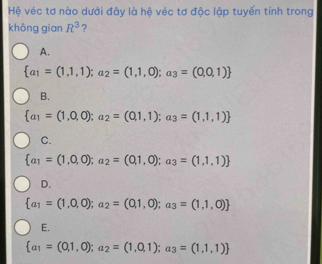 Hệ véc tơ nào dưới đây là hệ véc tơ độc lập tuyến tính trong
không gian R^3 ?
A.
 a_1=(1,1,1);a_2=(1,1,0);a_3=(0,0,1)
B.
 a_1=(1,0,0);a_2=(0,1,1);a_3=(1,1,1)
C.
 a_1=(1,0,0);a_2=(0,1,0);a_3=(1,1,1)
D.
 a_1=(1,0,0);a_2=(0,1,0);a_3=(1,1,0)
E.
 a_1=(0,1,0);a_2=(1,0,1);a_3=(1,1,1)