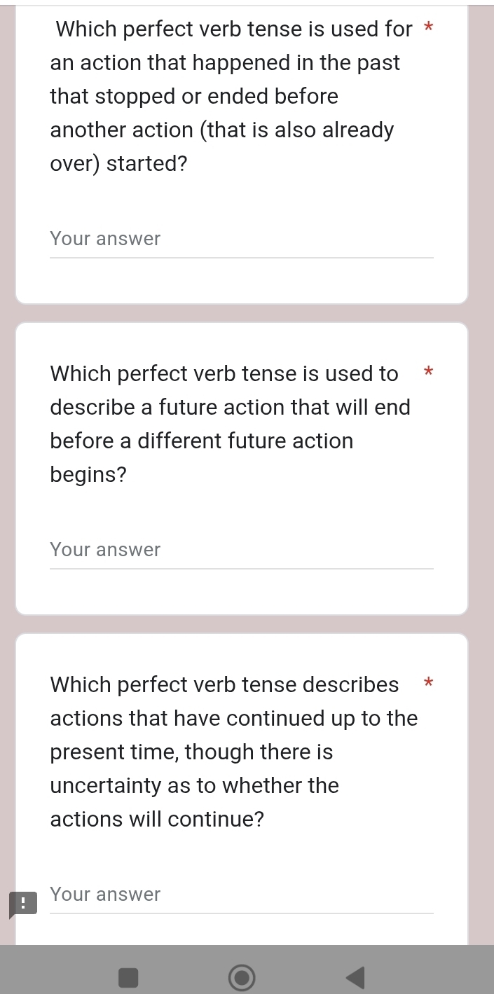 Which perfect verb tense is used for * 
an action that happened in the past 
that stopped or ended before 
another action (that is also already 
over) started? 
Your answer 
Which perfect verb tense is used to * 
describe a future action that will end 
before a different future action 
begins? 
Your answer 
Which perfect verb tense describes * 
actions that have continued up to the 
present time, though there is 
uncertainty as to whether the 
actions will continue? 
. Your answer