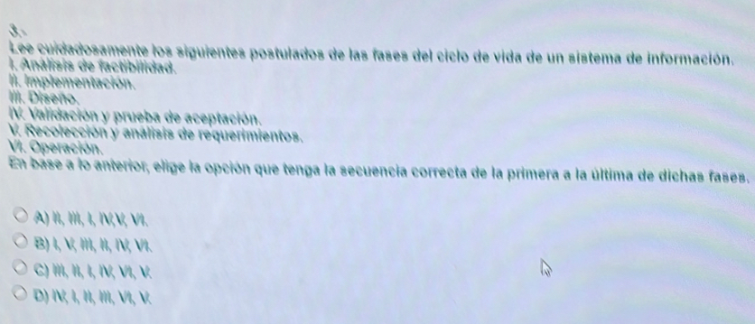 Lee cuidadosamente los siguientes postulados de las fases del ciclo de vida de un sistema de información.
I. Análisis de factibilidad.
lI. Implementación.
III. Diseño.
IV. Validación y prueba de aceptación.
V. Recolección y analisis de requerimientos.
VI. Operación.
En base a lo anterior, elige la opción que tenga la secuencia correcta de la primera a la última de dichas fases.
A) II, II, I, IV,V, VI.
B) I, V, I, II, IV, VI.
C) , I, Ι, IV, VI, V.
D) I, I, I, Ⅲ, VⅥI, V.