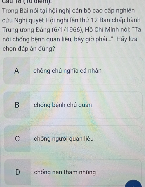 Cầu 18 (10 điểm):
Trong Bài nói tại hội nghị cán bộ cao cấp nghiên
cứu Nghị quyết Hội nghị lần thứ 12 Ban chấp hành
Trung ương Đảng (6/1/1966), Hồ Chí Minh nói: “Ta
nói chống bệnh quan liêu, bây giờ phải...". Hãy lựa
chọn đáp án đúng?
A chống chủ nghĩa cá nhân
B chống bệnh chủ quan
C chống người quan liêu
D chống nạn tham nhũng