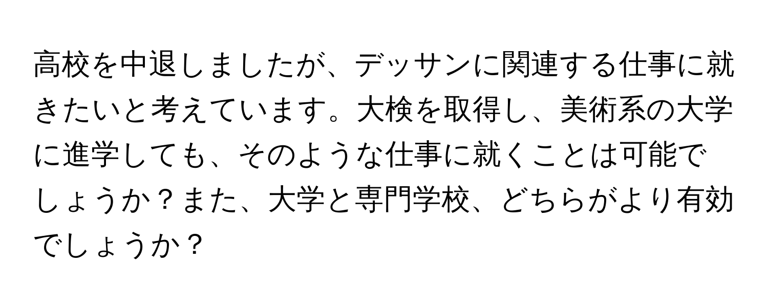 高校を中退しましたが、デッサンに関連する仕事に就きたいと考えています。大検を取得し、美術系の大学に進学しても、そのような仕事に就くことは可能でしょうか？また、大学と専門学校、どちらがより有効でしょうか？