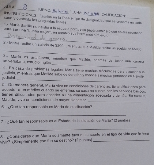 AULA: _TURNO: _FECHA:_ Calificación: 
INSTRUCCIONES: Escribe en la línea el tipo de desigualdad que se presenta en cada 
caso y contesta las preguntas finales 
1.- María Basilio no asistió a la escuela porque su papá consideró que no era necesario 
_ 
para ser una "buena mujer”, en cambio sus hermanos sí fueron. 
_ 
2.- María recibe un salario de $200.-, mientras que Matilde recibe un sueldo de $5000
_ 
3.- María es analfabeta, mientras que Matilde, además de tener una carrera 
universitaria, estudió inglés 
4.- En caso de problemas legales, María tiene muchas dificultades para acceder a la 
justicia, mientras que Matilde sabe de derecho y conoce a muchas personas en el poder 
judicial. 
_ 
5.- De manera general, María vive en condiciones de carencias, tiene dificultades para 
acceder a un médico cuando se enferma, su casa no cuenta con los servicios básicos, 
tienen dificultades para acceder a una alimentación adecuada y demás. En cambio, 
Matilde, vive en condiciones de mayor bienestar. 
_ 
6.- ¿Qué tan responsable es María de su situación? 
_ 
7.- ¿Qué tan responsable es el Estado de la situación de María? (2 puntos) 
_ 
8.- ¿Consideras que María solamente tuvo mala suerte en el tipo de vida que lo tocó 
vivir? ¿Simplemente ese fue su destino? (2 puntos)_