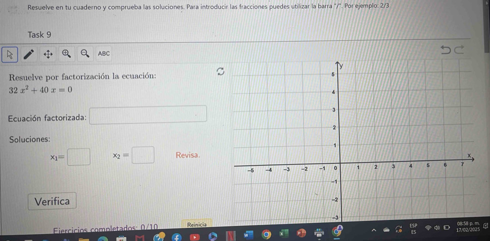 Resuelve en tu cuaderno y comprueba las soluciones. Para introducir las fracciones puedes utilizar la barra ''/'. Por ejemplo: 2/3 
Task 9 
ABC 
Resuelve por factorización la ecuación:
32x^2+40x=0
Ecuación factorizada: 
□ 
Soluciones:
x_1=□ x_2=□ Revisa. 
Verifica 
Fiercicios completados Reinicia 
17/02/2