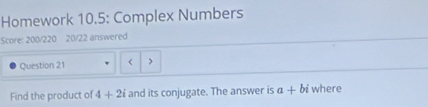 Homework 10.5: Complex Numbers 
Score: 200/220 20/22 answered 
Question 21 < > 
Find the product of 4+2i and its conjugate. The answer is a+bi where