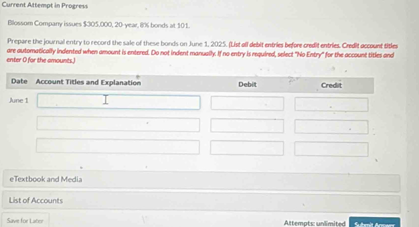 Current Attempt in Progress 
Blossom Company issues $305,000, 20-year, 8% bonds at 101. 
Prepare the journal entry to record the sale of these bonds on June 1, 2025. (List all debit entries before credit entries. Credit account titles 
are automatically indented when amount is entered. Do not indent manually. If no entry is required, select "No Entry" for the account titles and 
enter O for the amounts.) 
eTextbook and Media 
List of Accounts 
Save for Later Attempts: unlimited Submit Answer