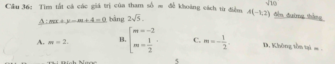 sqrt 10 
Câu 36: Tìm tất cả các giá trị của tham số m để khoảng cách từ điểm A(-1;2) đến đường thắng
A : mx+y-m+4=0 bằng 2sqrt(5).
A. m=2.
B. beginarrayl m=-2 m= 1/2 endarray..
C. m=- 1/2 . D. Không tồn tại m.
5