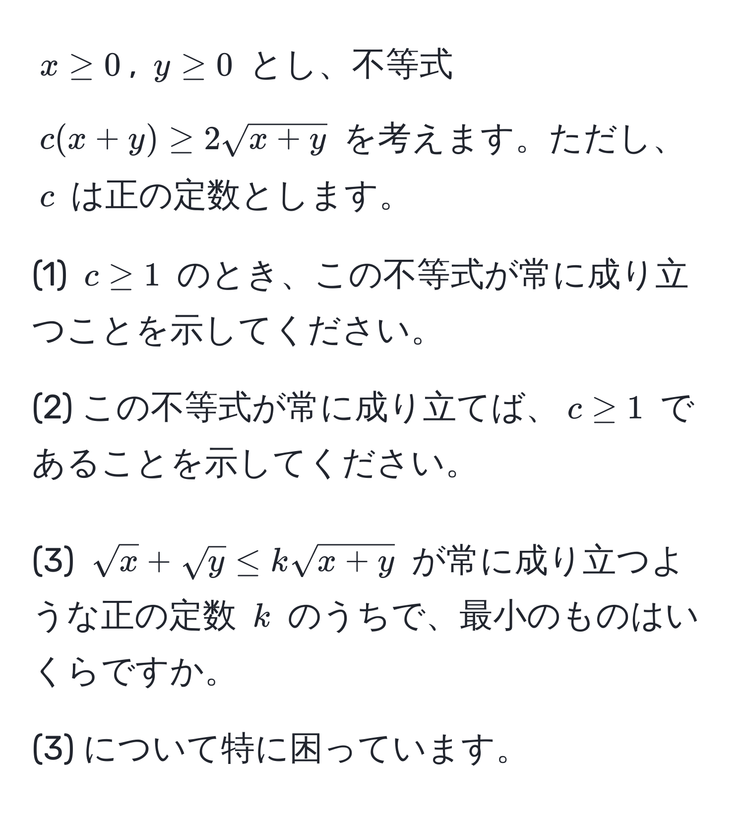 $x ≥ 0$, $y ≥ 0$ とし、不等式 $c(x+y) ≥ 2sqrt(x+y)$ を考えます。ただし、$c$ は正の定数とします。

(1) $c ≥ 1$ のとき、この不等式が常に成り立つことを示してください。

(2) この不等式が常に成り立てば、$c ≥ 1$ であることを示してください。

(3) $sqrt(x) + sqrt(y) ≤ ksqrt(x+y)$ が常に成り立つような正の定数 $k$ のうちで、最小のものはいくらですか。

(3) について特に困っています。