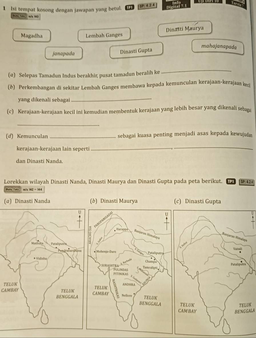 Info
1 Isi tempat kosong dengan jawapan yang betul. TP1 SP: 4.2.4
Tarsia 7
Digital 7.1
Pote Toêt mis 140
Magadha Lembah Ganges Dinasti Maurya
mahajanapada
janapada Dinasti Gupta
(@) Selepas Tamadun Indus berakhir, pusat tamadun beralih ke
_
(b) Perkembangan di sekitar Lembah Ganges membawa kepada kemunculan kerajaan-kerajaan kecil
yang dikenali sebagai
_
(c) Kerajaan-kerajaan kecil ini kemudian membentuk kerajaan yang lebih besar yang dikenali sebagai
_
(d) Kemunculan _sebagai kuasa penting menjadi asas kepada kewujudan
kerajaan-kerajaan lain seperti_
_
dan Dinasti Nanda.
Lorekkan wilayah Dinasti Nanda, Dinasti Maurya dan Dinasti Gupta pada peta berikut. TP1 SP:4.2.4
Juku Tots m/s 142 - 144
(α) Dinasti Nanda (b) Dinasti Maurya(c) Dinasti Gupta
T
CAMBAY
K
BENGGALA