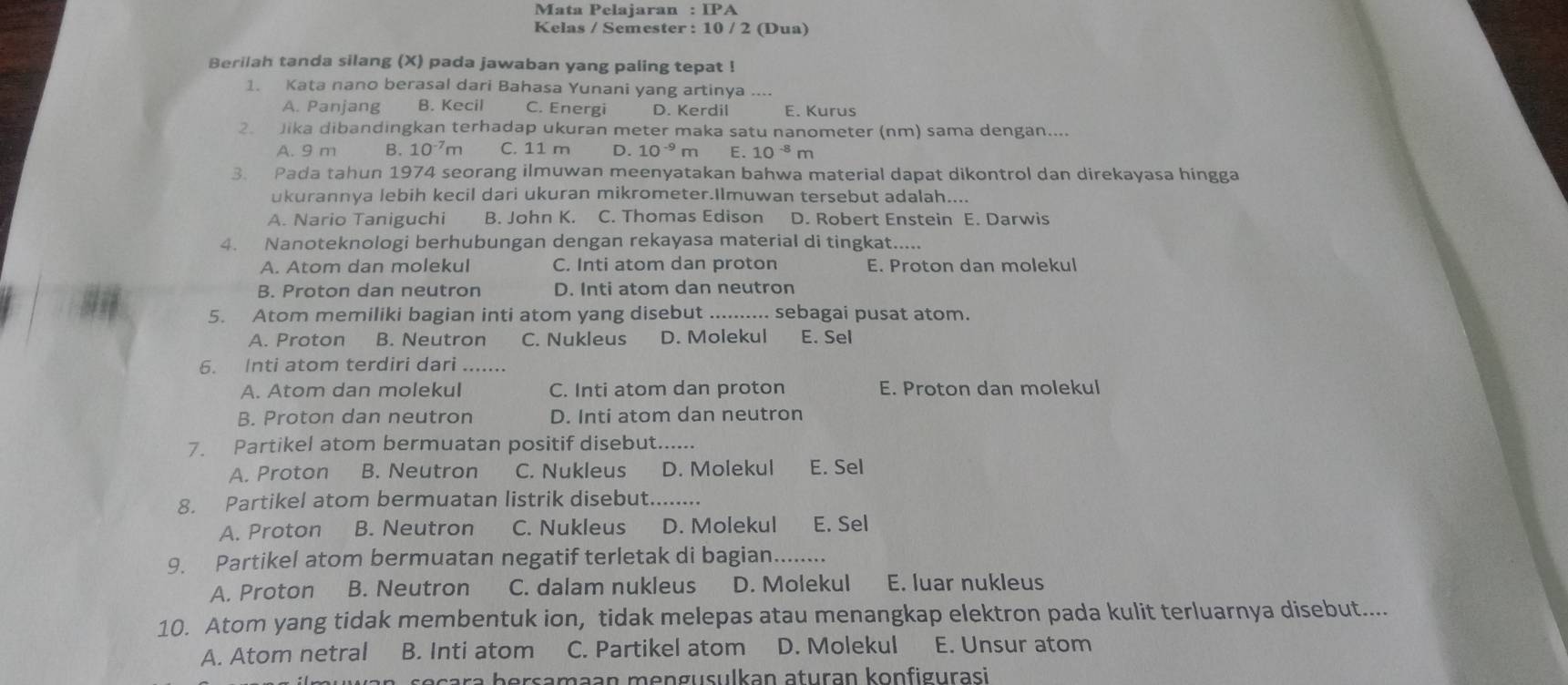 Mata Pelajaran :IPA
Kelas / Semester : 10 / 2 (Dua)
Berilah tanda silang (X) pada jawaban yang paling tepat !
1. Kata nano berasal dari Bahasa Yunani yang artinya
A. Panjang B. Kecil C. Energi D. Kerdil E. Kurus
2. Jika dibandingkan terhadap ukuran meter maka satu nanometer (nm) sama dengan....
A. 9 m B. 10^(-7)m C. 11 m D. 10^(-9)m E. 10^(-8)m
3. Pada tahun 1974 seorang ilmuwan meenyatakan bahwa material dapat dikontrol dan direkayasa hingga
ukurannya lebih kecil dari ukuran mikrometer.Ilmuwan tersebut adalah....
A. Nario Taniguchi B. John K. C. Thomas Edison D. Robert Enstein E. Darwis
4. Nanoteknologi berhubungan dengan rekayasa material di tingkat.....
A. Atom dan molekul C. Inti atom dan proton E. Proton dan molekul
B. Proton dan neutron D. Inti atom dan neutron
5. Atom memiliki bagian inti atom yang disebut _sebagai pusat atom.
A. Proton B. Neutron C. Nukleus D. Molekul E. Sel
6. Inti atom terdiri dari_
A. Atom dan molekul C. Inti atom dan proton E. Proton dan molekul
B. Proton dan neutron D. Inti atom dan neutron
7. Partikel atom bermuatan positif disebut.....
A. Proton B. Neutron C. Nukleus D. Molekul E. Sel
8. Partikel atom bermuatan listrik disebut...
A. Proton B. Neutron C. Nukleus D. Molekul E. Sel
9. Partikel atom bermuatan negatif terletak di bagian.....
A. Proton B. Neutron C. dalam nukleus D. Molekul E. luar nukleus
10. Atom yang tidak membentuk ion, tidak melepas atau menangkap elektron pada kulit terluarnya disebut....
A. Atom netral B. Inti atom C. Partikel atom D. Molekul E. Unsur atom
sara bersamaan mengusulkan aturan konfigurasi