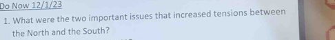 Do Now 12/1/23 
1. What were the two important issues that increased tensions between 
the North and the South?