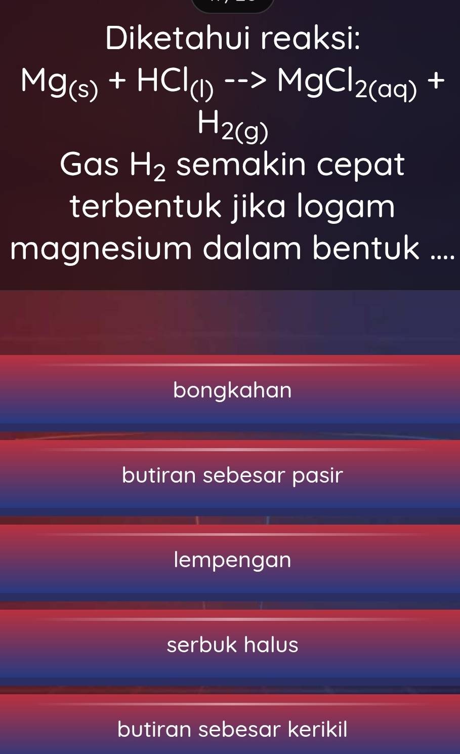 Diketahui reaksi:
Mg_(s)+HCl_(l)to MgCl_2(aq)+
H_2(g)
Gas H_2 semakin cepat
terbentuk jika logam
magnesium dalam bentuk ....
bongkahan
butiran sebesar pasir
lempengan
serbuk halus
butiran sebesar kerikil