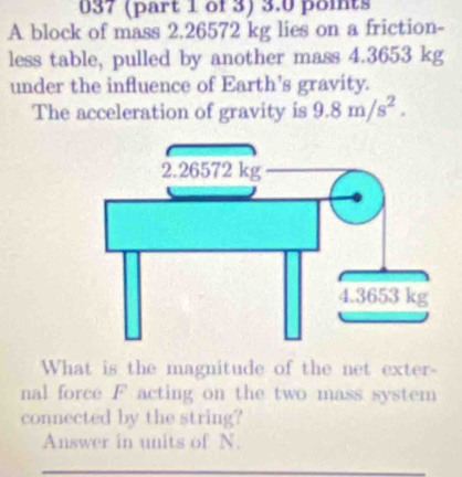 037 (part 1 of 3) 3.0 points 
A block of mass 2.26572 kg lies on a friction- 
less table, pulled by another mass 4.3653 kg
under the influence of Earth’s gravity. 
The acceleration of gravity is 9.8m/s^2. 
What is the magnitude of the net exter- 
nal force F acting on the two mass system 
connected by the string? 
Answer in units of N.